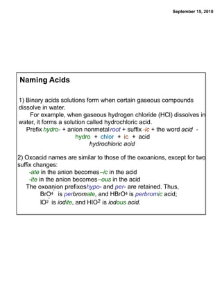September 15, 2010




Naming Acids

1) Binary acids solutions form when certain gaseous compounds
dissolve in water.
    For example, when gaseous hydrogen chloride (HCl) dissolves in
water, it forms a solution called hydrochloric acid.
   Prefix hydro- + anion nonmetal root + suffix -ic + the word acid -
                      hydro + chlor + ic + acid
                            hydrochloric acid

2) Oxoacid names are similar to those of the oxoanions, except for two
suffix changes:
     -ate in the anion becomes –ic in the acid
     -ite in the anion becomes –ous in the acid
   The oxoanion prefixeshypo- and per- are retained. Thus,
                 -
           BrO  4 is perbromate, and HBrO4 is perbromic acid;
              -
           IO2 is iodite, and HIO2 is iodous acid.
 