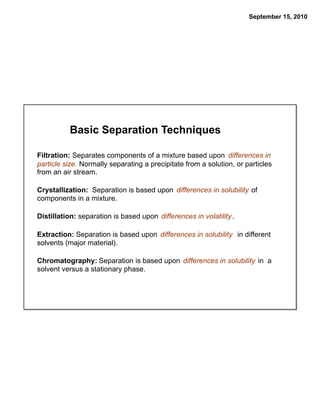 September 15, 2010




          Basic Separation Techniques

Filtration: Separates components of a mixture based upon differences in
particle size. Normally separating a precipitate from a solution, or particles
from an air stream.

Crystallization: Separation is based upon differences in solubility of
components in a mixture.

Distillation: separation is based upon differences in volatility .

Extraction: Separation is based upon differences in solubility in different
solvents (major material).

Chromatography: Separation is based upon differences in solubility in a
solvent versus a stationary phase.
 
