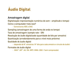 Áudio Digital
                                           Representação da Informação sonora


Amostragem digital
Digitalização (representação numérica do som - amplitude e tempo)
Como o computador trata isso?
     – Conversores ADC e DAC
Sampling (amostragem de uma forma de onda no tempo)
Taxa de amostragem (sample rate - SR)
Resolução do áudio digitalizado (quantidade de bits por amostra)
Quantização (arredondamento para o nível mais próximo)
Qualidade do áudio digital
     – (depende do N° amostras, N° bits para cada amostra e circuito de áudio)
Formatos de áudio digital
     – .WAV* .AIF* .AU .RA .MP3 .WMA .OGG (*sem compressão)
 