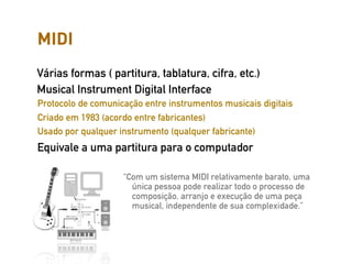 MIDI
Várias formas ( partitura, tablatura, cifra, etc.)
Musical Instrument Digital Interface
Protocolo de comunicação entre instrumentos musicais digitais
Criado em 1983 (acordo entre fabricantes)
Usado por qualquer instrumento (qualquer fabricante)
Equivale a uma partitura para o computador

                    “Com um sistema MIDI relativamente barato, uma
                      única pessoa pode realizar todo o processo de
                      composição, arranjo e execução de uma peça
                      musical, independente de sua complexidade.”
 