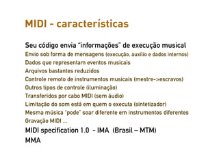MIDI - características
Seu código envia “informações” de execução musical
Envio sob forma de mensagens (execução, auxílio e dados internos)
Dados que representam eventos musicais
Arquivos bastantes reduzidos
Controle remoto de instrumentos musicais (mestre->escravos)
Outros tipos de controle (iluminação)
Transferidos por cabo MIDI (sem áudio)
Limitação do som está em quem o executa (sintetizador)
Mesma música “pode” soar diferente em instrumentos diferentes
Gravação MIDI ...
MIDI specification 1.0 - IMA (Brasil – MTM)
MMA
 