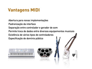 Vantagens MIDI

Abertura para novas implementações
Padronização da interface
Separação entre controlador e gerador de som
Permite troca de dados entre diversos equipamentos musicais
Existência de vários tipos de controladores
Especificação de domínio público
 
