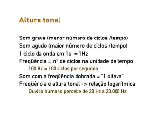 Altura tonal

Som grave (menor número de ciclos /tempo)
Som agudo (maior número de ciclos /tempo)
1 ciclo da onda em 1s = 1Hz
Freqüência = n° de ciclos na unidade de tempo
   100 Hz = 100 ciclos por segundo
Som com a freqüência dobrada = “1 oitava”
Freqüência e altura tonal -> relação logarítmica
   Ouvido humano percebe de 20 Hz a 20.000 Hz
 