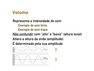 Volume
Representa a intensidade do som
   Exemplo de som forte:
   Exemplo de som fraco:
Não confundir com “alto” e “baixo” (altura tonal)
Altera a altura da onda (amplitude)
É determinado pela sua amplitude
                             ?

                             ?
 