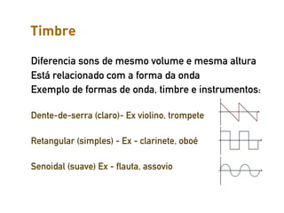 Timbre

Diferencia sons de mesmo volume e mesma altura
Está relacionado com a forma da onda
Exemplo de formas de onda, timbre e instrumentos:

Dente-de-serra (claro)- Ex violino, trompete

Retangular (simples) - Ex - clarinete, oboé

Senoidal (suave) Ex - flauta, assovio
 