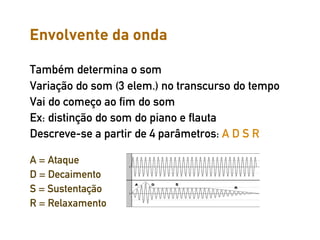 Envolvente da onda
                               Conceitos básicos sobre o som

Também determina o som
Variação do som (3 elem.) no transcurso do tempo
Vai do começo ao fim do som
Ex: distinção do som do piano e flauta
Descreve-se a partir de 4 parâmetros: A D S R

A = Ataque
D = Decaimento
S = Sustentação
R = Relaxamento
 