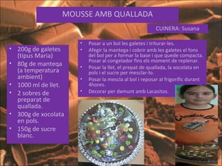 MOUSSE AMB QUALLADA CUINERA: Susana 200g de galetes (tipus Maria) 80g de manteqa (a temperatura ambient) 1000 ml de llet. 2 sobres de preparat de quallada. 300g de xocolata en pols. 150g de sucre blanc. Posar a un bol les galetes i triturar-les. Afegir la mantega i cobrir amb les galetes el fons del bol per a formar la base i que quede compacta. Posar al congelador fins els moment de replenar. Posar la llet, el prepat de quallada, la xocolata en pols i el sucre per mesclar-lo. Posar la mescla al bol i reposar al frigorífic durant 4hores. Decorar per damunt amb Lacasitos. 