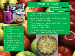 PASTÍS DE POMA 3 pomes 7 cullerades de farina. 7 cullerades de sucre 7 cullerades de llet Un ou. 125g de mantega 1 cullerada de llevat. Nata muntada. Melmelada de bresquilla. Mesclar: la farina, l’ou, la manteca, el sucre, la llet i el llevat.  Afegir una poma i mitja rallada a la mescla. Posar la mescla a un bol. Tallar una poma i mitja a gallons fins i posar-les damunt la mescla. Introduir al forn a 180º Per finalitzar, li posem la melmelada pel damunt i el fiquem al frigorífic.  CUINERA: Alicia 