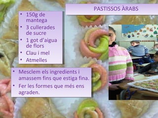 PASTISSOS ÀRABS Mesclem els ingredients i amassem fins que estiga fina. Fer les formes que més ens agraden. 150g de mantega 3 cullerades de sucre 1 got d’aigua de flors Clau i mel Atmelles 
