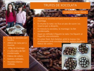TRUFES DE XOCOLATA CUINERES: Núria i Nerea 250g de xocolata per fondre. 200ml de nata per a muntar. 100g de mantega. 2 cullerades de llet condensada. Fideus de colors. Galetes ratllades. Xocolata blanca ratllada. Desfem la xocolata al bany maria unt amb la mantega. Es munta la nata i es fica un poc de sucre i es reserva per a després. Es mescla la xocolata, la mantega i la llet condensada.  Quan es refrede li fiquem la nata i ho fiquem al frigorífic una estoneta. En estar fred, fem boletes amb la massa i les arrebossem amb xocolata blanca, galeta picada o fideus de colors. 