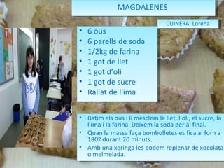 MAGDALENES  Batim els ous i li mesclem la llet, l’oli, el sucre, la llima i la farina. Deixem la soda per al final.  Quan la massa faça bombolletes es fica al forn a 180º durant 20 minuts.  Amb una xeringa les podem replenar de xocolata o melmelada. 6 ous 6 parells de soda 1/2kg de farina 1 got de llet 1 got d’oli 1 got de sucre Rallat de llima CUINERA: Lorena 