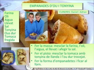 EMPANADES D’OU I TONYINA  Farina Oli Aigua Llevat Sal  Tonyina Ous dur Tomaca fregida Fer la massa: mesclar la farina, l’oli, l’aigua, el llevat i afegir la sal. Fer el pisto: mesclar la tomaca amb tonyina de llanda i l’ou dur trocejat. Fer la forma d’empanadetes i ficar al forn. CUINERES: Daniel i Adrian 