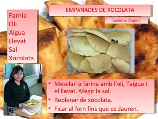 EMPANADES DE XOCOLATA Farnia Oli Aigua Llevat Sal  Xocolata Mesclar la farina amb l’oli, l’aigua i el llevat. Afegir la sal. Replenar de xocolata. Ficar al forn fins que es dauren. Cuinera: Ángela 