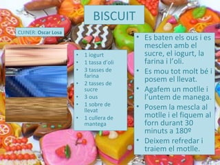 1 iogurt 1 tassa d’oli 3 tasses de farina 2 tasses de sucre 3 ous 1 sobre de llevat 1 cullera de mantega BISCUIT CUINER:  Oscar Losa Es baten els ous i es mesclen amb el sucre, el iogurt, la farina i l’oli.  Es mou tot molt bé i posem el llevat.  Agafem un motlle i l’untem de manega. Posem la mescla al motlle i el fiquem al forn durant 30 minuts a 180º Deixem refredar i traiem el motlle.  