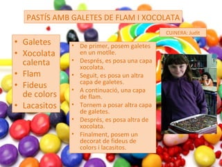 Galetes Xocolata calenta Flam Fideus de colors Lacasitos PASTÍS AMB GALETES DE FLAM I XOCOLATA CUINERA: Judit De primer, posem galetes en un motlle. Després, es posa una capa xocolata. Seguit, es posa un altra capa de galetes. A continuació, una capa de flam. Tornem a posar altra capa de galetes. Després, es posa altra de xocolata. Finalment, posem un decorat de fideus de colors i lacasitos. 