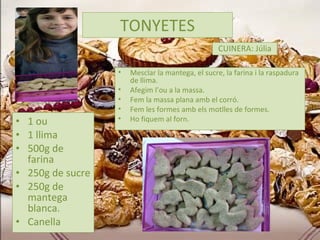 TONYETES 1 ou 1 llima 500g de farina 250g de sucre 250g de mantega blanca. Canella CUINERA: Júlia Mesclar la mantega, el sucre, la farina i la raspadura de llima. Afegim l’ou a la massa.  Fem la massa plana amb el corró. Fem les formes amb els motlles de formes. Ho fiquem al forn. 