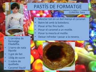 PASTÍS DE FORMATGE 1 tarridna de formatge Filadelfia. 1 tarro de nata líquida 1 got de llet 150g de sucre 1 sobre de quallada. Caramel líquid CUNIERA: Sara Mesclar tot en un bol menys el caramel. Batre bé amb la batedora. Posar al foc fins bullir. Posar el caramel a un motlle. Posar la mescla al motlle. Deixar refredar i posar a la nevera. 