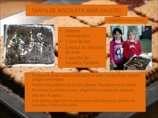 TARTA DE XOCOLATA AMB GALETES Galetes rectangulars. 1 litre de llet 1 bossa de xocolata en pols. 1 pastilla de xocolata fondant. CUNIERES: Irene i Paula Preparem la llet amb la xocolata en pols i quan estiga calent afegim el fondant. Mullem les galetes en la llet calenta i les posem a la safata. En tindre la primera capa, afegim la xocolata per damunt.  Així fem 4 capes. A la última capa fem la decoració amb lacasitos, perles de xocolata i fideus de colors. 