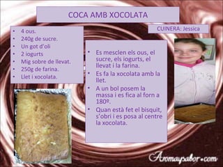 COCA AMB XOCOLATA 4 ous. 240g de sucre. Un got d’oli 2 iogurts Mig sobre de llevat. 250g de farina. Llet i xocolata. CUINERA: Jessica Es mesclen els ous, el sucre, els iogurts, el llevat i la farina. Es fa la xocolata amb la llet. A un bol posem la  massa i es fica al forn a 180º. Quan està fet el bisquit, s’obri i es posa al centre la xocolata. 