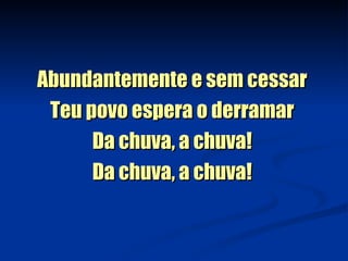 Abundantemente e sem cessar  Teu povo espera o derramar  Da chuva, a chuva!  Da chuva, a chuva!  