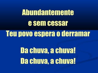 Abundantemente
       e sem cessar
Teu povo espera o derramar

    Da chuva, a chuva!
    Da chuva, a chuva!
 