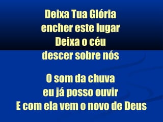 Deixa Tua Glória
     encher este lugar
        Deixa o céu
     descer sobre nós

       O som da chuva
      eu já posso ouvir
E com ela vem o novo de Deus
 