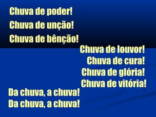 Chuva de poder!
Chuva de unção!
Chuva de bênção!
                     Chuva de louvor!
                      Chuva de cura!
                     Chuva de glória!
                     Chuva de vitória!
Da chuva, a chuva!
Da chuva, a chuva!
 