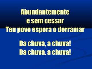 Abundantemente
       e sem cessar
Teu povo espera o derramar

    Da chuva, a chuva!
    Da chuva, a chuva!
 