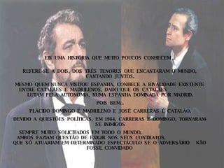 EIS  UMA  HISTÓRIA  QUE  MUITO  POUCOS  CONHECEM ... REFERE-SE  A  DOIS,  DOS  TRÊS  TENORES  QUE  ENCANTARAM  O  MUNDO,  CANTANDO  JUNTOS. MESMO  QUEM  NUNCA  VISITOU  ESPANHA,  CONHECE  A  RIVALIDADE  EXISTENTE  ENTRE  CATALÃES  E  MADRILENOS,  DADO  QUE  OS  CATALÃES  LUTAM  PELA  AUTONOMIA,  NUMA  ESPANHA  DOMINADA  POR  MADRID. POIS  BEM... PLÁCIDO  DOMINGO  É  MADRILENO  E  JOSÉ  CARRERAS  É  CATALÃO. DEVIDO  A  QUESTÕES  POLÍTICAS,  EM  1984,  CARRERAS  E  DOMINGO,  TORNARAM-SE  INIMIGOS SEMPRE  MUITO  SOLICITADOS  EM  TODO  O  MUNDO,  AMBOS  FAZIAM  QUESTÃO  DE  EXIGIR  NOS  SEUS  CONTRATOS,  QUE  SÓ  ATUARIAM  EM  DETERMINADO  ESPECTÁCULO  SE  O  ADVERSÁRIO  NÃO  FOSSE  CONVIDADO   