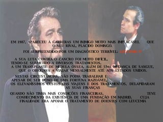 EM  1987,  APARECEU  À  CARRERAS  UM  INIMIGO  MUITO  MAIS  IMPLACÁVEL  QUE  O  SEU  RIVAL,  PLÁCIDO  DOMINGO.  FOI  SURPREENDIDO  POR  UM  DIAGNÓSTICO  TERRÍVEL:  LEUCEMIA !!!  A  SUA  LUTA  CONTRA  O  CANCRO  FOI  MUITO  DIFÍCIL,  TENDO-SE  SUBMETIDO  A  DIVERSOS  TRATAMENTOS,  A  UM  TRANSPLANTE  DE  MEDULA  ÓSSEA,  ALÉM  DE  UMA  MUDANÇA  DE  SANGUE,  QUE  O  OBRIGAVA  A  VIAJAR  MENSALMENTE  ATÉ  AOS  ESTADOS  UNIDOS. NESTAS  CIRCUSTÂNCIAS,  NÃO  PODIA  TRABALHAR  E  APESAR  DE  SER  DONO  DE  UMA  FORTUNA  RAZOÁVEL,  OS  ELEVADÍSSIMOS  CUSTOS  DAS  VIAJENS  E  DOS  TRATAMENTOS,  DELAPIDARAM  AS  SUAS  FINANÇAS QUANDO  NÃO  TINHA  MAIS  CONDIÇÕES  FINANCEIRAS,  TEVE  CONHECIMENTO  DA  EXISTÊNCIA  DE  UMA  FUNDAÇÃO  EM  MADRID,  CUJA  FINALIDADE  ERA  APOIAR  O  TRATAMENTO  DE  DOENTES  COM  LEUCEMIA 