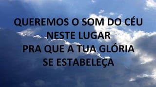 QUEREMOS O SOM DO CÉU
NESTE LUGAR
PRA QUE A TUA GLÓRIA
SE ESTABELEÇA
 