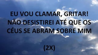 EU VOU CLAMAR, GRITAR!
NÃO DESISTIREI ATÉ QUE OS
CÉUS SE ABRAM SOBRE MIM
(2X)
 