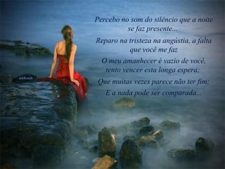 Percebo no som do silêncio que a noite se faz presente...   Reparo na tristeza na angústia, a falta que você me faz O meu amanhecer é vazio de você, tento vencer esta longa espera;  Que muitas vezes parece não ter fim; E a nada pode ser comparada... 