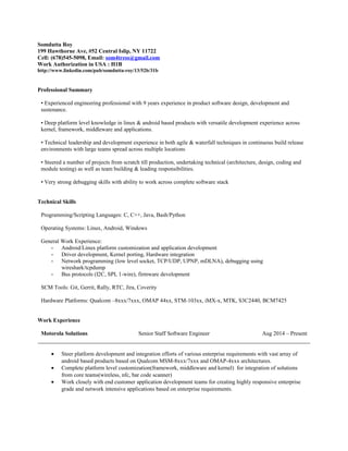 Somdutta Roy
199 Hawthorne Ave, #52 Central Islip, NY 11722
Cell: (678)545-5098, Email: som4tress@gmail.com
Work Authorization in USA : H1B
http://www.linkedin.com/pub/somdutta-roy/13/52b/31b
Professional Summary
• Experienced engineering professional with 9 years experience in product software design, development and
sustenance.
• Deep platform level knowledge in linux & android based products with versatile development experience across
kernel, framework, middleware and applications.
• Technical leadership and development experience in both agile & waterfall techniques in continuous build release
environments with large teams spread across multiple locations
• Steered a number of projects from scratch till production, undertaking technical (architecture, design, coding and
module testing) as well as team building & leading responsibilities.
• Very strong debugging skills with ability to work across complete software stack
Technical Skills
Programming/Scripting Languages: C, C++, Java, Bash/Python
Operating Systems: Linux, Android, Windows
General Work Experience:
- Android/Linux platform customization and application development
- Driver development, Kernel porting, Hardware integration
- Network programming (low level socket, TCP/UDP, UPNP, mDLNA), debugging using
wireshark/tcpdump
- Bus protocols (I2C, SPI, 1-wire), firmware development
SCM Tools: Git, Gerrit, Rally, RTC, Jira, Coverity
Hardware Platforms: Qualcom –8xxx/7xxx, OMAP 44xx, STM-103xx, iMX-x, MTK, S3C2440, BCM7425
Work Experience
Motorola Solutions Senior Staff Software Engineer Aug 2014 – Present
• Steer platform development and integration efforts of various enterprise requirements with vast array of
android based products based on Qualcom MSM-8xxx/7xxx and OMAP-4xxx architectures.
• Complete platform level customization(framework, middleware and kernel) for integration of solutions
from core teams(wireless, nfc, bar code scanner)
• Work closely with end customer application development teams for creating highly responsive enterprise
grade and network intensive applications based on enterprise requirements.
 