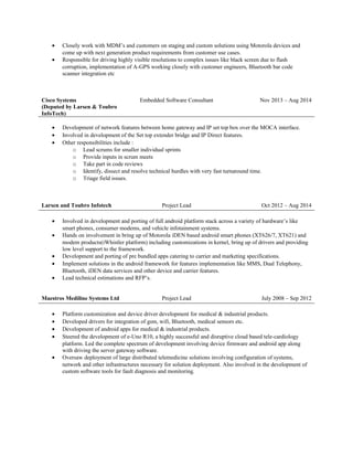 • Closely work with MDM’s and customers on staging and custom solutions using Motorola devices and
come up with next generation product requirements from customer use cases.
• Responsible for driving highly visible resolutions to complex issues like black screen due to flash
corruption, implementation of A-GPS working closely with customer engineers, Bluetooth bar code
scanner integration etc
Cisco Systems
(Deputed by Larsen & Toubro
InfoTech)
Embedded Software Consultant Nov 2013 – Aug 2014
• Development of network features between home gateway and IP set top box over the MOCA interface.
• Involved in development of the Set top extender bridge and IP Direct features.
• Other responsibilities include :
o Lead scrums for smaller individual sprints
o Provide inputs in scrum meets
o Take part in code reviews
o Identify, dissect and resolve technical hurdles with very fast turnaround time.
o Triage field issues.
Larsen and Toubro Infotech Project Lead Oct 2012 – Aug 2014
• Involved in development and porting of full android platform stack across a variety of hardware’s like
smart phones, consumer modems, and vehicle infotainment systems.
• Hands on involvement in bring up of Motorola iDEN based android smart phones (XT626/7, XT621) and
modem products(iWhistler platform) including customizations in kernel, bring up of drivers and providing
low level support to the framework.
• Development and porting of pre bundled apps catering to carrier and marketing specifications.
• Implement solutions in the android framework for features implementation like MMS, Dual Telephony,
Bluetooth, iDEN data services and other device and carrier features.
• Lead technical estimations and RFP’s.
Maestros Mediline Systems Ltd Project Lead July 2008 – Sep 2012
• Platform customization and device driver development for medical & industrial products.
• Developed drivers for integration of gsm, wifi, Bluetooth, medical sensors etc.
• Development of android apps for medical & industrial products.
• Steered the development of e-Uno R10, a highly successful and disruptive cloud based tele-cardiology
platform. Led the complete spectrum of development involving device firmware and android app along
with driving the server gateway software.
• Oversaw deployment of large distributed telemedicine solutions involving configuration of systems,
network and other infrastructures necessary for solution deployment. Also involved in the development of
custom software tools for fault diagnosis and monitoring.
 