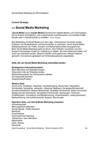 Social Media Marketing für #Print-Marken
Sigrid Kowalewski · Social Media Marketing · Wildner Akademie 2015 10
Content Strategie
2.3. Social Media Marketing
„Social Media (auch soziale Medien) bezeichnen digitale Medien und Technologien,
die es Nutzern ermöglichen, sich untereinander auszutauschen und mediale Inhalte
einzeln oder in Gemeinschaft zu erstellen.“ Quelle: Wikipedia
Das Marketing mit Social Media ist in der Lage, Unternehmen mit einem breiten
Publikum von Multiplikatoren und Konsumenten zu verbinden. Durch Social Media
Marketing können sie Traffic, Kunden und Markenbekanntheit hinzugewinnen.
Beim Social Media Marketing geht es darum, dem Kollektiv zuzuhören und den
Nutzern hochwertige Inhalte zur Verfügung zu stellen, die ihnen Mehrwert bieten und
durch sie verbreitet werden. Dadurch werden Links gewonnen, Marken bekannt
gemacht, Conversions gesteigert und Onlinediskussionen angestoßen.
Ziele, die von Social Media Marketing unterstützt werden
Strategische Unternehmensziele:
Mehr Besucher auf Websites bringen
Relevante Links auf Websites lenken
Markenbewusstsein bei Verbrauchern stärken
Sinneswandel bewirken
Gesprächsstoff bieten
Weitere Ziele:
Community, Feedback, Inspirieren, Kundenbindung, Neukunden, Reputation,
Sichtbarkeit, Sympathie, verkaufen, Influencer Relations, Kompetenzführerschaft,
Kundenzufriedenheit, Marken Bekanntheit, Qualitäts-Führerschaft, Sales Conversion,
Steigerung des Abverkaufs, Sympathie-Führerschaft, überzeugen, Vertrauen,
Empfehlungen, Innovations und Marktforschung, Krisenresistenz, Leads generieren,
Markenführung, Serviceführerschaft, Support, Abo-Kunden
Operative Ziele, von Social Media Marketing (messbar)
Aufmerksamkeit
Meinungsführer aktivieren
Social Signals, Traffic-Zuwachs
Backlinks
Fans/Follower
Suchmaschinen-Ranking
Teilnehmen, User Aktivieren
Bekanntheit
Likes, Shares
Keywords
 