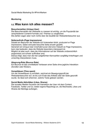 Social Media Marketing für #Print-Marken
Sigrid Kowalewski · Social Media Marketing · Wildner Akademie 2015 18
Monitoring
5.2. Was kann ich alles messen?
Besucherzahlen (Unique User)
Die Besucherzahlen der Webseite zu messen ist wichtig, um die Popularität der
verschiedenen Content-Formate und -Themen zu vergleichen.
Die Zahlen sagen aber noch nichts über die Qualität der Webseitenbesucher aus
Seitenaufrufe (Page Impressions)
Sobald ein Besucher der Website auf Unterseiten klickt, produziert er Page
Impressions. Dabei wird jede besuchte Seite einzeln gezählt.
Generiert ein Unique User innerhalb kurzer Zeit eine Vielzahl an Page Impressions,
kann das bedeuten, dass die Website besonders interessant ist.
Möglich ist aber auch, dass die Informationen auf der Website unübersichtlich
angeordnet und schwer auffindbar sind.
Daraus folgt, dass man die hier aufgeführten Kennzahlen sorgfältig hinterfragen und
umsichtig interpretieren muss.
Absprung-Rate (Bounce Rate)
Ein Bounce ist das unmittelbare Verlassen einer Seite ohne jegliche Interaktion
(Scrollen oder Klicken).
Verweildauer (Time spent)
Um die Verweildauer zu ermitteln, zeichnet ein Bewegungsprofil der
Webseitenbesucher auf, ob bis zum Ende des Artikels oder der Seite gescrollt
wurde. So lässt sich erkennen, welche Texte gelesen werden.
Social Media Aktivitäten (Likes, Shares)
Die sozialen Medien forcieren die Interaktion der User mit dem Content.
Facebook, Twitter und Co. bieten eigene Reportings an, die Reichweite, Likes und
Shares der Beiträge aufzeigen.
 