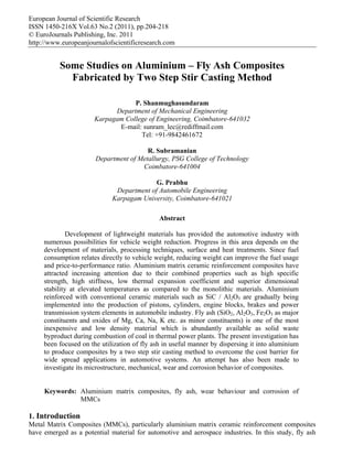 European Journal of Scientific Research
ISSN 1450-216X Vol.63 No.2 (2011), pp.204-218
© EuroJournals Publishing, Inc. 2011
http://www.europeanjournalofscientificresearch.com

Some Studies on Aluminium – Fly Ash Composites
Fabricated by Two Step Stir Casting Method
P. Shanmughasundaram
Department of Mechanical Engineering
Karpagam College of Engineering, Coimbatore-641032
E-mail: sunram_lec@rediffmail.com
Tel: +91-9842461672
R. Subramanian
Department of Metallurgy, PSG College of Technology
Coimbatore-641004
G. Prabhu
Department of Automobile Engineering
Karpagam University, Coimbatore-641021
Abstract
Development of lightweight materials has provided the automotive industry with
numerous possibilities for vehicle weight reduction. Progress in this area depends on the
development of materials, processing techniques, surface and heat treatments. Since fuel
consumption relates directly to vehicle weight, reducing weight can improve the fuel usage
and price-to-performance ratio. Aluminium matrix ceramic reinforcement composites have
attracted increasing attention due to their combined properties such as high specific
strength, high stiffness, low thermal expansion coefficient and superior dimensional
stability at elevated temperatures as compared to the monolithic materials. Aluminium
reinforced with conventional ceramic materials such as SiC / Al2O3 are gradually being
implemented into the production of pistons, cylinders, engine blocks, brakes and power
transmission system elements in automobile industry. Fly ash (SiO2, Al2O3, Fe2O3 as major
constituents and oxides of Mg, Ca, Na, K etc. as minor constituents) is one of the most
inexpensive and low density material which is abundantly available as solid waste
byproduct during combustion of coal in thermal power plants. The present investigation has
been focused on the utilization of fly ash in useful manner by dispersing it into aluminium
to produce composites by a two step stir casting method to overcome the cost barrier for
wide spread applications in automotive systems. An attempt has also been made to
investigate its microstructure, mechanical, wear and corrosion behavior of composites.
Keywords: Aluminium matrix composites, fly ash, wear behaviour and corrosion of
MMCs

1. Introduction
Metal Matrix Composites (MMCs), particularly aluminium matrix ceramic reinforcement composites
have emerged as a potential material for automotive and aerospace industries. In this study, fly ash

 