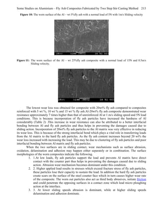 Some Studies on Aluminium – Fly Ash Composites Fabricated by Two Step Stir Casting Method 213
Figure 10: The worn surface of the Al – wt 5%fly ash with a normal load of 5N with 1m/s Sliding velocity

Figure 11: The worn surface of the Al – wt 25%fly ash composite with a normal load of 15N and 0.5m/s
Sliding velocity.

The lowest wear loss was obtained for composite with 20wt% fly ash compared to composites
reinforced with 5 wt %, 10 wt % and 15 wt % fly ash.Al-20wt% fly ash composite demonstrated wear
resistance approximately 7 times higher than that of unreinforced Al at 1 m/s sliding speed and 5N load
conditions. This is because incorporation of fly ash particles have increased the hardness of Al
considerably (Table 2) .This increase in wear resistance can also be attributed to a better interfacial
bonding between Al and fly ash particles and thus helps in preventing the damages caused due to
sliding action. Incorporation of 20wt% fly ash particles to the Al matrix was very effective in reducing
its wear loss. This is because of the strong interfacial bond which plays a vital role in transferring loads
from the Al matrix to the hard fly ash particles. As the fly ash content increases beyond 20 wt% the
wear loss increased with increasing the load. This may be due to clustering of fly ash particles and poor
interfacial bonding between Al matrix and fly ash particles.
When the two surfaces are in sliding contact, wear mechanisms such as surface abrasion,
oxidation, delamination and adhesion may happen either separately or in combination. The surface
morphologies of the worn composites indicate the following.
1. 1.At low loads, fly ash particles support the load and prevents Al matrix have direct
contact with the counter part thus helps in preventing the damages caused due to sliding
action. Abrasion wear mechanism becomes dominant under this condition.
2. 2. Higher applied load results in stresses which exceed fracture stress of fly ash particles,
these particles lose their capacity to sustain the load. In addition the hard fly ash particles
create scars on the surface of the steel counter face which in turn causes higher wear rate
of the composite. The worn out particles also act as third body abrasives, initiate friction
and could penetrate the opposing surfaces in a contact zone which lead micro ploughing
action at the interface.
3. 3. At lower sliding speeds abrasion is dominant, while at higher sliding speeds
delamination and adhesion dominate.

 