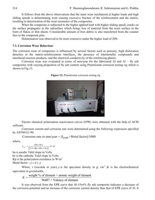 214

P. Shanmughasundaram, R. Subramanian and G. Prabhu

It follows from the above observations that the main wear mechanism at higher loads and high
sliding speeds is delaminating wear causing excessive fracture of the reinforcement and the matrix,
resulting in deterioration of the wear resistance of the composites.
When the composite is subjected to the higher applied load with higher sliding speed, cracks on
the surface propagates in the subsurface which brings loss of material from the worn surface in the
form of flakes or thin sheets. Considerable amount of Iron debris is also transferred from the counter
face to the composite pins.
Delamination was observed to be more extensive under the higher load of 20N.
7.3. Corrosion Wear Behaviour
The corrosion wear of composites is influenced by several factors such as porosity, high dislocation
densities at the matrix-reinforcement interfaces, the presence of intermetallic compounds and
interfacial reaction products, and the electrical conductivity of the reinforcing phases.
Corrosion wear was evaluated in terms of mm/year for the fabricated Al and Al – fly ash
composites with varying proportion of fly ash content using Potentiostat corrosion testing rig which is
shown in Fig.12.
Figure 12: Potentiostat corrosion testing rig

Electro chemical polarization reactivation curves (EPR) were obtained with the help of ACM
software.
Corrosion current and corrosion rate were determined using the following expression specified
by ASTM G1-90.

Corrosion rate in mm/year = [Icorr ×Metal factor]/1000
where,
I corr 

(ba  bc)
, A / m2
 2.3  Rp  (ba  bc)

ba is anodic Tafel slope in Volts
bc is the cathodic Tafel slope in Volts
Rp is the polarization resistance in W/m2
Metal factor   t  K  / 
Where, t (seconds in year),  is the specimen density in g/ cm3 ,K is the electrochemical
equivalent in g/coulombs,

K

weight % of element × atomic weight of element
96487 × Valency of element

It was observed from the EPR curve that Al-15wt% fly ash composite indicates a decrease of
the corrosion potential and an increase of the corrosion current density than that of EPR curve of Al. It

 