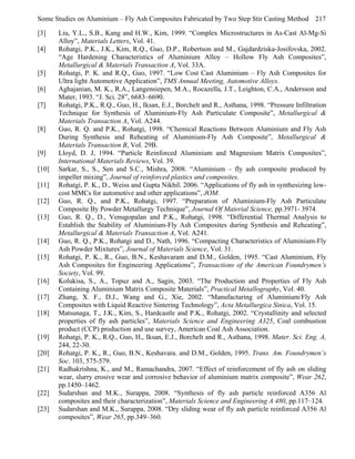 Some Studies on Aluminium – Fly Ash Composites Fabricated by Two Step Stir Casting Method 217
[3]
[4]
[5]
[6]
[7]
[8]
[9]
[10]
[11]
[12]
[13]
[14]
[15]
[16]
[17]
[18]
[19]
[20]
[21]
[22]
[23]

Liu, Y.L., S.B., Kang and H.W., Kim, 1999. “Complex Microstructures in As-Cast Al-Mg-Si
Alloy”, Materials Letters, Vol. 41.
Rohatgi, P.K., J.K., Kim, R.Q., Guo, D.P., Robertson and M., Gajdardziska-Josifovska, 2002.
“Age Hardening Characteristics of Aluminium Alloy – Hollow Fly Ash Composites”,
Metallurgical & Materials Transaction A, Vol. 33A.
Rohatgi, P. K. and R.Q., Guo, 1997. “Low Cost Cast Aluminium – Fly Ash Composites for
Ultra light Automotive Application”, TMS Annual Meeting, Automotive Alloys.
Aghajanian, M. K., R.A., Langensiepen, M.A., Rocazella, J.T., Leighton, C.A., Andersson and
Mater, 1993. “J. Sci. 28”, 6683–6690.
Rohatgi, P.K., R.Q., Guo, H., Iksan, E.J., Borchelt and R., Asthana, 1998. “Pressure Infiltration
Technique for Synthesis of Aluminium-Fly Ash Particulate Composite”, Metallurgical &
Materials Transaction A, Vol. A244.
Guo, R. Q. and P.K., Rohatgi, 1998. “Chemical Reactions Between Aluminium and Fly Ash
During Synthesis and Reheating of Aluminium-Fly Ash Composite”, Metallurgical &
Materials Transaction B, Vol. 29B.
Lloyd, D. J, 1994. “Particle Reinforced Aluminium and Magnesium Matrix Composites”,
International Materials Reviews, Vol. 39.
Sarkar, S., S., Sen and S.C., Mishra, 2008. “Aluminium – fly ash composite produced by
impeller mixing”, Journal of reinforced plastics and composites.
Rohatgi, P. K., D., Weiss and Gupta Nikhil. 2006. “Applications of fly ash in synthesizing lowcost MMCs for automotive and other applications”, JOM.
Guo, R. Q., and P.K., Rohatgi, 1997. “Preparation of Aluminium-Fly Ash Particulate
Composite By Powder Metallurgy Technique”, Journal Of Material Science, pp.3971- 3974.
Guo, R. Q., D., Venugopalan and P.K., Rohatgi, 1998. “Differential Thermal Analysis to
Establish the Stability of Aluminium-Fly Ash Composites during Synthesis and Reheating”,
Metallurgical & Materials Transaction A, Vol. A241.
Guo, R. Q., P.K., Rohatgi and D., Nath, 1996. “Compacting Characteristics of Aluminium-Fly
Ash Powder Mixtures”, Journal of Materials Science, Vol. 31.
Rohatgi, P. K., R., Guo, B.N., Keshavaram and D.M., Golden, 1995. “Cast Aluminium, Fly
Ash Composites for Engineering Applications”, Transactions of the American Foundrymen’s
Society, Vol. 99.
Kolukisa, S., A., Topuz and A., Sagin, 2003. “The Production and Properties of Fly Ash
Containing Aluminium Matrix Composite Materials”, Practical Metallography, Vol. 40.
Zhang, X. F., D.J., Wang and G., Xie, 2002. “Manufacturing of Aluminium/Fly Ash
Composites with Liquid Reactive Sintering Technology”, Acta Metallurgica Sinica, Vol. 15.
Matsunaga, T., J.K., Kim, S., Hardcastle and P.K., Rohatgi, 2002. “Crystallinity and selected
properties of fly ash particles”, Materials Science and Engineering A325, Coal combustion
product (CCP) production and use survey, American Coal Ash Association.
Rohatgi, P. K., R.Q., Guo, H., Iksan, E.J., Borchelt and R., Asthana, 1998. Mater. Sci. Eng. A,
244, 22-30.
Rohatgi, P. K., R., Guo, B.N., Keshavara. and D.M., Golden, 1995. Trans. Am. Foundrymen’s
Soc. 103, 575-579.
Radhakrishna, K., and M., Ramachandra, 2007. “Effect of reinforcement of fly ash on sliding
wear, slurry erosive wear and corrosive behavior of aluminium matrix composite”, Wear 262,
pp.1450–1462.
Sudarshan and M.K., Surappa, 2008. “Synthesis of fly ash particle reinforced A356 Al
composites and their characterization”, Materials Science and Engineering A 480, pp.117–124.
Sudarshan and M.K., Surappa, 2008. “Dry sliding wear of fly ash particle reinforced A356 Al
composites”, Wear 265, pp.349–360.

 