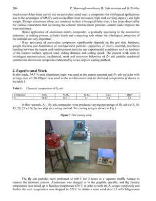 206

P. Shanmughasundaram, R. Subramanian and G. Prabhu

much research has been carried out on particulate metal matrix composites for tribological applications
due to the advantages of MMCs such as excellent wear resistance, high load carrying capacity and light
weight. Though aluminium alloys are restricted in their tribological behaviour, it has been observed by
the various researchers that increasing the ceramic reinforcement particles content could improve the
wear resistance.
Hence application of aluminium matrix composites is gradually increasing in the automotive
industries in making pistons, cylinder heads and connecting rods where the tribological properties of
the material are very important.
Wear resistance of particulate composites significantly depends on the grit size, hardness,
weight fraction and distribution of reinforcement particles, properties of matrix material, interfacial
bonding between the matrix and reinforcement particles and experimental conditions such as hardness
of the counter surface, applied load, sliding distance and sliding speed. The present work aims to
investigate microstructure, mechanical, wear and corrosion behaviour of fly ash particle reinforced
commercial aluminium composites fabricated by a two step stir casting method.

2. Experimental Work
In this study, 99.5 % pure aluminium ingot was used as the matrix material and fly ash particles with
average size of (50-100μm) was used as the reinforcement and its chemical composition is shown in
the table 1.
Table 1:
Compound
%

Chemical composition of fly ash
SiO2
54.27

Al2O3
34.73

Fe2O3
6.1

CaO
2.4

MgO
2.1

In this research, Al - fly ash composites were produced varying percentage of fly ash (ie 5, 10,
15, 20, 25 wt %) by two step stir casting method. Stir casting setup is shown in Fig.1
Figure 1: Stir casting setup

The fly ash particles were preheated to 600˙C for 2 hours in a separate muffle furnace to
remove the moisture content. Aluminium was charged in to the graphite crucible, and the furnace
temperature was raised up to liquidus temperature 670˙C in order to melt the Al scraps completely and
further the melt temperature was dropped to 620˙C to obtain a semi solid state.1.5 wt% Magnesium

 