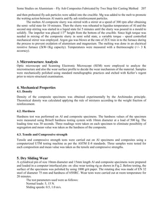 Some Studies on Aluminium – Fly Ash Composites Fabricated by Two Step Stir Casting Method 207
and then preheated fly-ash particles were added into the crucible. Mg was added to the melt to promote
the wetting action between Al matrix and fly ash reinforcement particles.
The molten Al composite slurry was stirred with a stirrer at a speed of 300 rpm after obtaining
the semi- solid state for 10 minutes. Then the slurry was reheated to liquidus temperature of Al and the
second step stirring was started in a liquid state for 5 minutes until the slurry was poured in a mould to
solidify. The impeller was placed 1/3rd height from the bottom of the crucible. Since high torque was
needed in mixing of the composite slurry in semi solid state, a variable torque - speed controlled
mechanical stirrer was employed. Argon gas was blown at the rate of 2CC/min in to the furnace during
the process to prevent oxidation of aluminium and magnesium. The melting was done in an electrical
resistive furnace (2kW-1Kg capacity). Temperatures were measured with a thermocouple (+/- 3 K
accuracy).

3. Microstructure Analysis
Optic microscope and Scanning Electronic Microscope (SEM) were employed to analyze the
microstructure and also the wear surface profile to decide the wear mechanism of the material. Samples
were mechanically polished using standard metallographic practices and etched with Keller’s regent
prior to micro structural examination.

4. Mechanical Properties
4.1. Density
Density of the composite specimens was obtained experimentally by the Archimedes principle.
Theoretical density was calculated applying the rule of mixtures according to the weight fraction of
reinforcement.
4.2. Hardness
Hardness test was performed on Al and composite specimens. The hardness values of the specimen
were measured using Brinell hardness testing system with 10mm diameter at a load of 500 kg. The
loading time was 30 seconds. Three readings were taken on each specimen to eliminate possibility of
segregation and mean value was taken as the hardness of the composite.
4.3. Tensile and Compressive strength
Tensile and compressive strength tests were carried out on Al specimens and composites using a
computerized UTM testing machine as per the ASTM E-8 standards. Three samples were tested for
each composition and mean value was taken as the tensile and compressive strengths.

5. Dry Sliding Wear
A cylindrical pin of size 10mm diameter and 15mm length Al and composite specimens were prepared
and loaded in a computer interfaced pin- on -disc wear testing rig as shown in Fig.2. Before testing, the
surface of the specimens was polished by using 1000 grit paper. The rotating disc was made of EN 32
steel of diameter 75 mm and hardness of 65HRC. Wear tests were carried out at room temperature for
20 minutes.
The test parameters used were as follows:
Normal loads: 5, 15 N.
Sliding speeds: 0.5, 1.0 m/s.

 