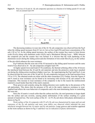 212

P. Shanmughasundaram, R. Subramanian and G. Prabhu

Figure.9 : Wear loss of Al and Al –fly ash composites specimen as a function of of sliding speeds 0.5 m/s and
1m/s at constant load 15N

The decreasing tendency in wear rate of the Al- fly ash composites was observed from the Fig.8
when the sliding speed increases from 0.5 m/s to 1m/s at low load (5N) and lower concentration of fly
ash (<20 wt %). As the sliding speed increases, the surface of the counter face reacts to form ferrous
oxide (Fe3O4) along with aluminum oxide (Al2O3) and a Mechanical Mixing Layer – MML between
the composite pin and the counter face was formed. It is obvious that the work hardening of the
aluminium occurs during the sliding action and also formation of iron oxide film (Fe3O4) on the surface
of the pin which enhances the wear resistance.
Fig.9 indicates that the wear rate of the Al increased as the sliding speed increases and the same
trend of was observed in Al – fly ash composites at higher load 15N
At higher speed (1m/s) and load (15 N) conditions, the thermal softening effect of the Al lowers
the interfacial bond between the Al and fly ash materials and also the protective oxide layer smashed
out during the sliding action resulting in higher wear loss . By superimposing the Fig.8 and Fig.9, it can
be observed that the wear rate of the Al and Al- fly ash composites increases as the load increases from
5 N to 15 N. The obtained results are inline with the other researchers [23]. Further, from the Figures 8
and 9, trend in wear resistance can be found to be increasing with increase of fly ash content in the
composites. This increase in wear resistance of the composite is due to the reason the reinforcement
material is much harder than that of the matrix material.
Wear grooves and scratches along the sliding direction were smaller due to the presence of fly
ash particulates. This shows that the presence of fly ash in the matrix improves resistance to wear.
Applied load affects the wear behaviour of composites and is the most dominating factor in controlling
the wear rate.
Since the Al matrix is much softer than the carbon steel disc, the steel penetrates to larger depth
into the surface and cuts severely, causing plastic deformation of the surface resulting in a great
amount of material loss. The worn surface of the Al – wt 5% fly ash shows little plastic deformation as
shown in Fig.10.
Worn surface of the Al composite with 25 wt% fly ash was characterized by many pull-out and
exposures of the fly ash particles and more wear debris was observed which indicated the poor
interfacial strength between the Al matrix and fly ash particles. Large grooves and scratches appeared
on the worn surfaces as shown in Fig.11 and there was no indication of plastic deformation.

 