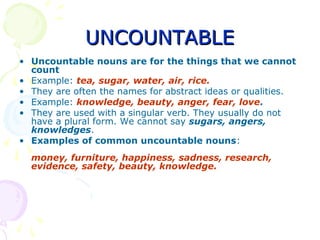 UNCOUNTABLEUNCOUNTABLE
• Uncountable nouns are for the things that we cannot
count
• Example: tea, sugar, water, air, rice.
• They are often the names for abstract ideas or qualities.
• Example: knowledge, beauty, anger, fear, love.
• They are used with a singular verb. They usually do not
have a plural form. We cannot say sugars, angers,
knowledges.
• Examples of common uncountable nouns:
money, furniture, happiness, sadness, research,
evidence, safety, beauty, knowledge.
 