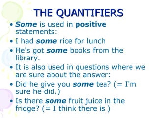 THE QUANTIFIERSTHE QUANTIFIERS
• Some is used in positive
statements:
• I had some rice for lunch
• He's got some books from the
library.
• It is also used in questions where we
are sure about the answer:
• Did he give you some tea? (= I'm
sure he did.)
• Is there some fruit juice in the
fridge? (= I think there is )
 