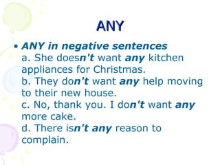 ANYANY
• ANY in negative sentences
a. She doesn't want any kitchen
appliances for Christmas.
b. They don't want any help moving
to their new house.
c. No, thank you. I don't want any
more cake.
d. There isn't any reason to
complain.
 