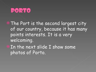 The Port is the second largest city of our  country , because it has many points interests. It is a very welcoming. In the next slide I show some photos of Porto. 