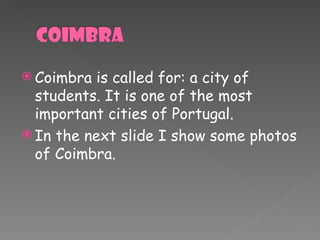 Coimbra is called for: a city of students. It is one of the most important cities of Portugal. In the next slide I show some photos of Coimbra. 