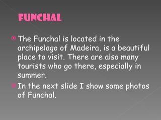 The  Funchal  is located in the archipelago of Madeira, is a beautiful place to visit. There are also many tourists who go there, especially in summer. In the next slide I show some photos of Funchal. 